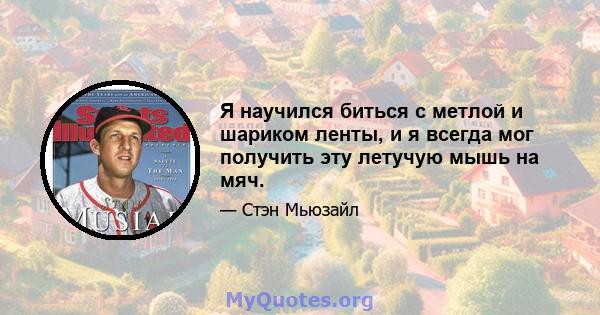 Я научился биться с метлой и шариком ленты, и я всегда мог получить эту летучую мышь на мяч.