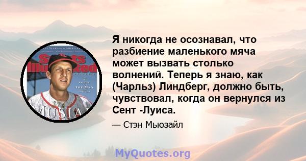 Я никогда не осознавал, что разбиение маленького мяча может вызвать столько волнений. Теперь я знаю, как (Чарльз) Линдберг, должно быть, чувствовал, когда он вернулся из Сент -Луиса.