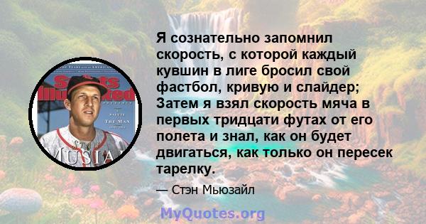 Я сознательно запомнил скорость, с которой каждый кувшин в лиге бросил свой фастбол, кривую и слайдер; Затем я взял скорость мяча в первых тридцати футах от его полета и знал, как он будет двигаться, как только он