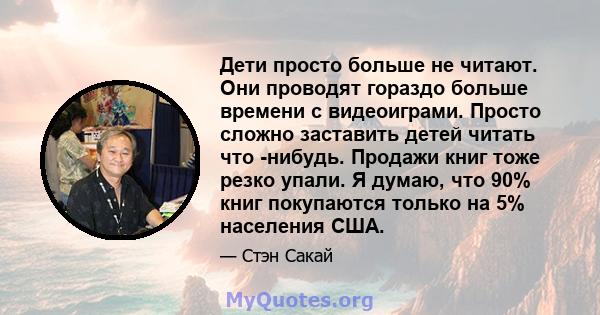 Дети просто больше не читают. Они проводят гораздо больше времени с видеоиграми. Просто сложно заставить детей читать что -нибудь. Продажи книг тоже резко упали. Я думаю, что 90% книг покупаются только на 5% населения