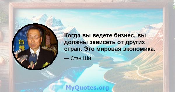 Когда вы ведете бизнес, вы должны зависеть от других стран. Это мировая экономика.