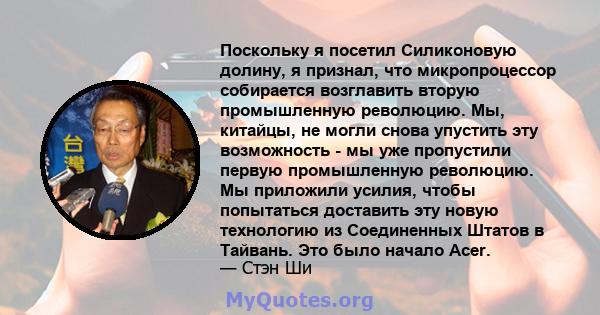 Поскольку я посетил Силиконовую долину, я признал, что микропроцессор собирается возглавить вторую промышленную революцию. Мы, китайцы, не могли снова упустить эту возможность - мы уже пропустили первую промышленную