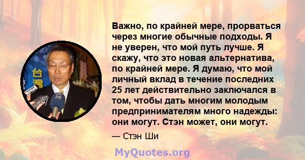 Важно, по крайней мере, прорваться через многие обычные подходы. Я не уверен, что мой путь лучше. Я скажу, что это новая альтернатива, по крайней мере. Я думаю, что мой личный вклад в течение последних 25 лет