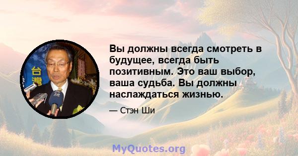 Вы должны всегда смотреть в будущее, всегда быть позитивным. Это ваш выбор, ваша судьба. Вы должны наслаждаться жизнью.