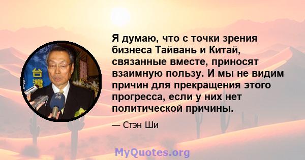 Я думаю, что с точки зрения бизнеса Тайвань и Китай, связанные вместе, приносят взаимную пользу. И мы не видим причин для прекращения этого прогресса, если у них нет политической причины.