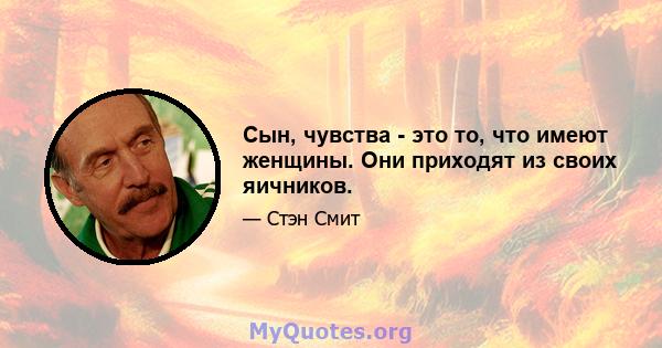 Сын, чувства - это то, что имеют женщины. Они приходят из своих яичников.