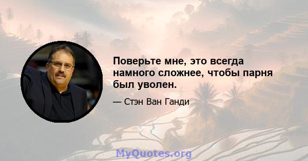 Поверьте мне, это всегда намного сложнее, чтобы парня был уволен.