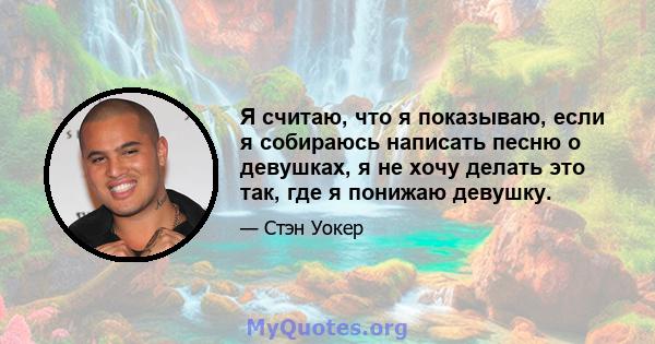 Я считаю, что я показываю, если я собираюсь написать песню о девушках, я не хочу делать это так, где я понижаю девушку.