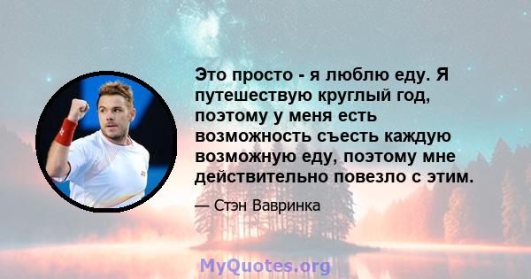 Это просто - я люблю еду. Я путешествую круглый год, поэтому у меня есть возможность съесть каждую возможную еду, поэтому мне действительно повезло с этим.