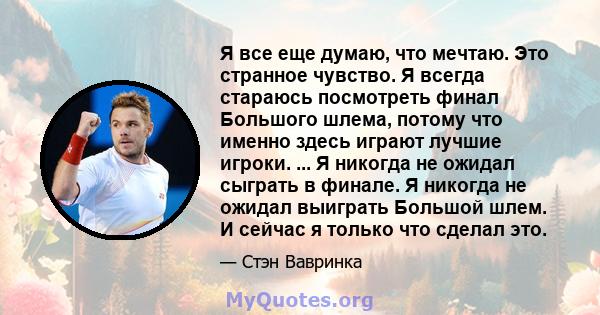 Я все еще думаю, что мечтаю. Это странное чувство. Я всегда стараюсь посмотреть финал Большого шлема, потому что именно здесь играют лучшие игроки. ... Я никогда не ожидал сыграть в финале. Я никогда не ожидал выиграть