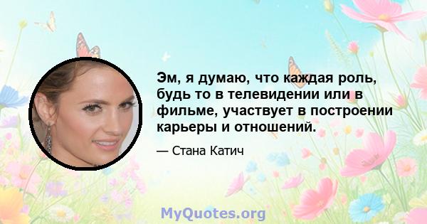 Эм, я думаю, что каждая роль, будь то в телевидении или в фильме, участвует в построении карьеры и отношений.