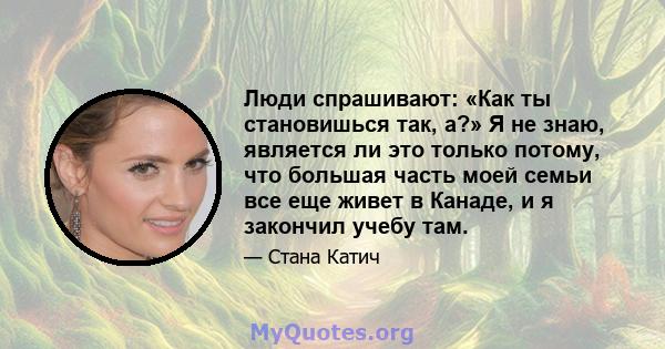 Люди спрашивают: «Как ты становишься так, а?» Я не знаю, является ли это только потому, что большая часть моей семьи все еще живет в Канаде, и я закончил учебу там.