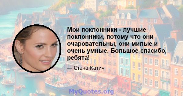 Мои поклонники - лучшие поклонники, потому что они очаровательны, они милые и очень умные. Большое спасибо, ребята!