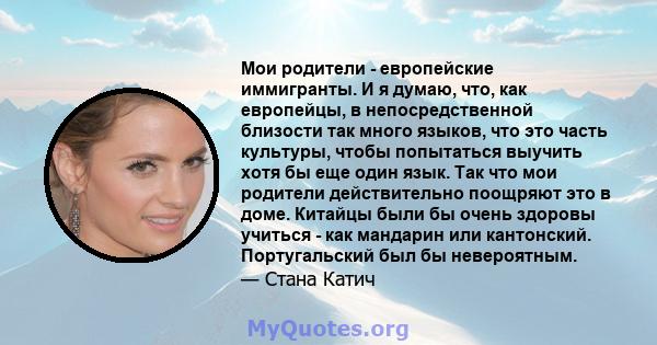 Мои родители - европейские иммигранты. И я думаю, что, как европейцы, в непосредственной близости так много языков, что это часть культуры, чтобы попытаться выучить хотя бы еще один язык. Так что мои родители