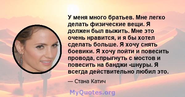 У меня много братьев. Мне легко делать физические вещи. Я должен был выжить. Мне это очень нравится, и я бы хотел сделать больше. Я хочу снять боевики. Я хочу пойти и повесить провода, спрыгнуть с мостов и повесить на