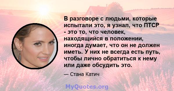 В разговоре с людьми, которые испытали это, я узнал, что ПТСР - это то, что человек, находящийся в положении, иногда думает, что он не должен иметь. У них не всегда есть путь, чтобы лично обратиться к нему или даже