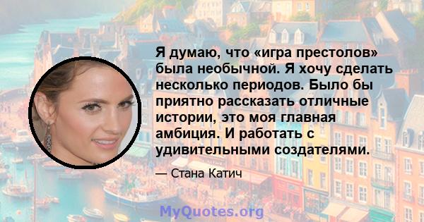 Я думаю, что «игра престолов» была необычной. Я хочу сделать несколько периодов. Было бы приятно рассказать отличные истории, это моя главная амбиция. И работать с удивительными создателями.