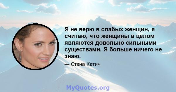 Я не верю в слабых женщин, я считаю, что женщины в целом являются довольно сильными существами. Я больше ничего не знаю.