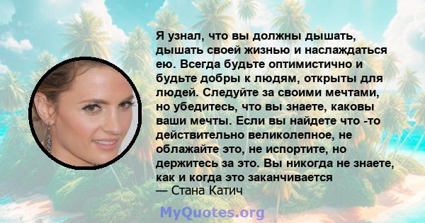 Я узнал, что вы должны дышать, дышать своей жизнью и наслаждаться ею. Всегда будьте оптимистично и будьте добры к людям, открыты для людей. Следуйте за своими мечтами, но убедитесь, что вы знаете, каковы ваши мечты.