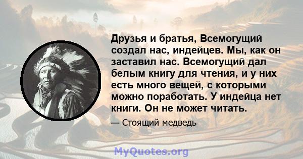 Друзья и братья, Всемогущий создал нас, индейцев. Мы, как он заставил нас. Всемогущий дал белым книгу для чтения, и у них есть много вещей, с которыми можно поработать. У индейца нет книги. Он не может читать.