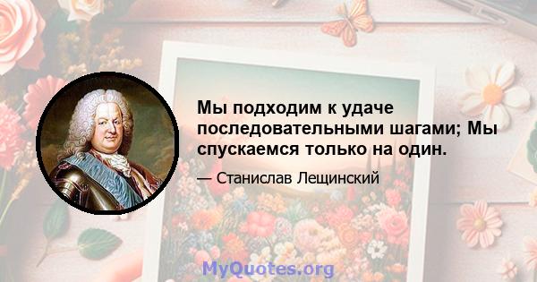 Мы подходим к удаче последовательными шагами; Мы спускаемся только на один.