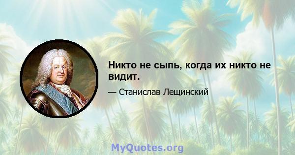 Никто не сыпь, когда их никто не видит.