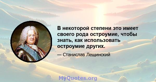 В некоторой степени это имеет своего рода остроумие, чтобы знать, как использовать остроумие других.