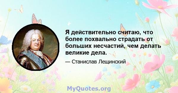 Я действительно считаю, что более похвально страдать от больших несчастий, чем делать великие дела.