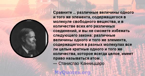 Сравните ... различные величины одного и того же элемента, содержащегося в молекуле свободного вещества, и в количестве всех его различных соединений, и вы не сможете избежать следующего закона: различные величины