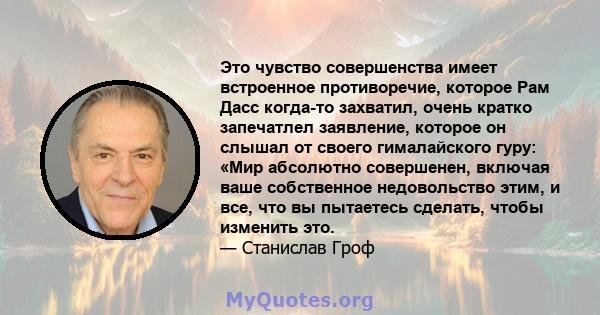 Это чувство совершенства имеет встроенное противоречие, которое Рам Дасс когда-то захватил, очень кратко запечатлел заявление, которое он слышал от своего гималайского гуру: «Мир абсолютно совершенен, включая ваше