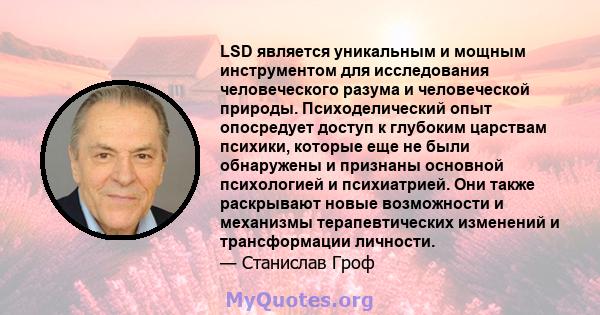 LSD является уникальным и мощным инструментом для исследования человеческого разума и человеческой природы. Психоделический опыт опосредует доступ к глубоким царствам психики, которые еще не были обнаружены и признаны