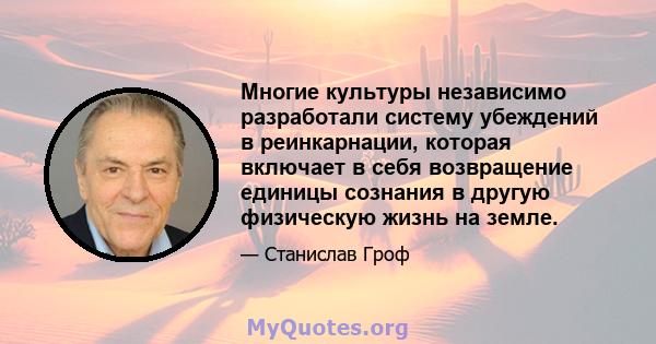 Многие культуры независимо разработали систему убеждений в реинкарнации, которая включает в себя возвращение единицы сознания в другую физическую жизнь на земле.