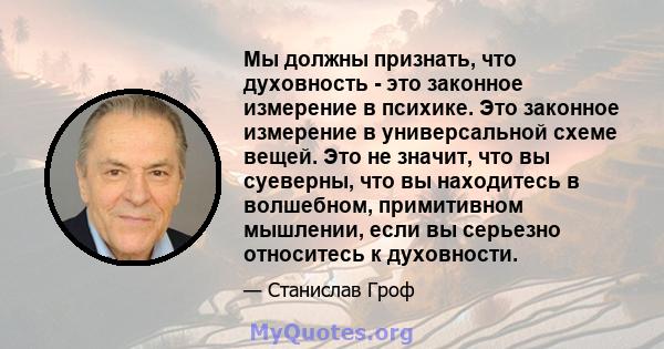 Мы должны признать, что духовность - это законное измерение в психике. Это законное измерение в универсальной схеме вещей. Это не значит, что вы суеверны, что вы находитесь в волшебном, примитивном мышлении, если вы