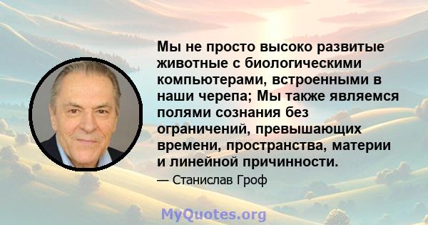 Мы не просто высоко развитые животные с биологическими компьютерами, встроенными в наши черепа; Мы также являемся полями сознания без ограничений, превышающих времени, пространства, материи и линейной причинности.