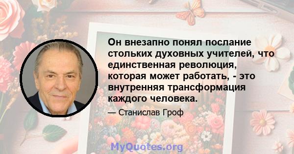 Он внезапно понял послание стольких духовных учителей, что единственная революция, которая может работать, - это внутренняя трансформация каждого человека.