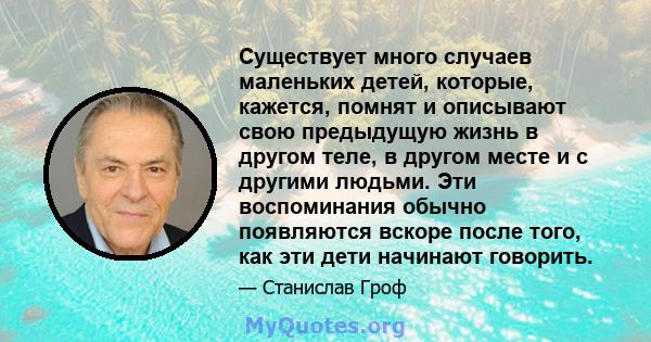 Существует много случаев маленьких детей, которые, кажется, помнят и описывают свою предыдущую жизнь в другом теле, в другом месте и с другими людьми. Эти воспоминания обычно появляются вскоре после того, как эти дети