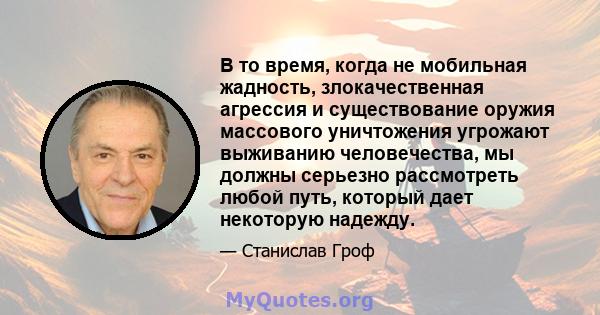 В то время, когда не мобильная жадность, злокачественная агрессия и существование оружия массового уничтожения угрожают выживанию человечества, мы должны серьезно рассмотреть любой путь, который дает некоторую надежду.