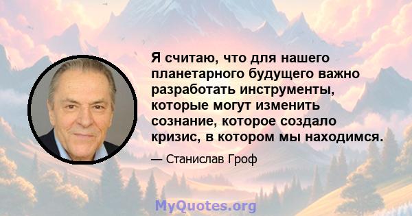 Я считаю, что для нашего планетарного будущего важно разработать инструменты, которые могут изменить сознание, которое создало кризис, в котором мы находимся.