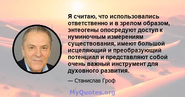 Я считаю, что использовались ответственно и в зрелом образом, энтеогены опосредуют доступ к нуминочным измерениям существования, имеют большой исцеляющий и преобразующий потенциал и представляют собой очень важный