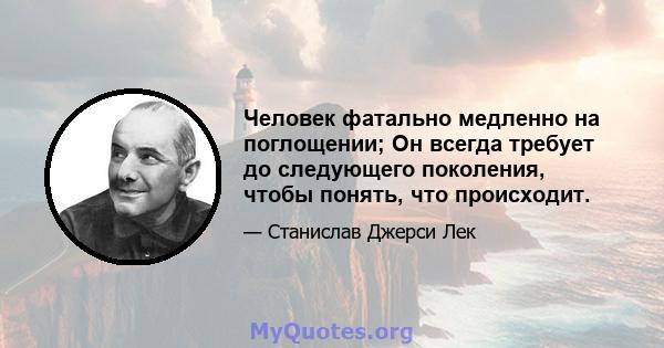 Человек фатально медленно на поглощении; Он всегда требует до следующего поколения, чтобы понять, что происходит.