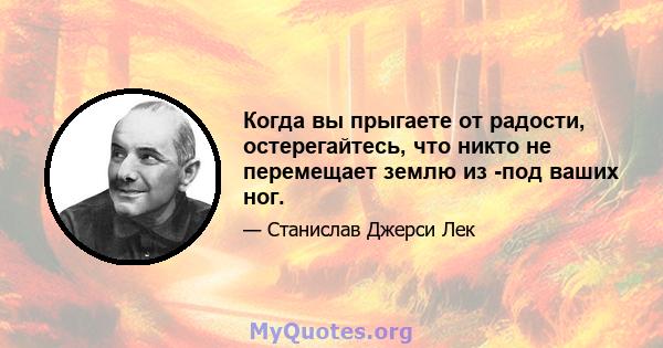 Когда вы прыгаете от радости, остерегайтесь, что никто не перемещает землю из -под ваших ног.