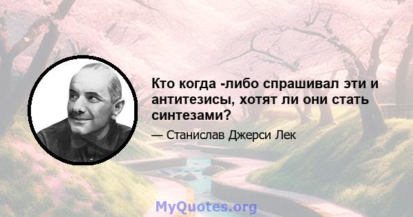 Кто когда -либо спрашивал эти и антитезисы, хотят ли они стать синтезами?