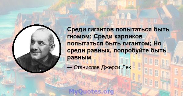 Среди гигантов попытаться быть гномом; Среди карликов попытаться быть гигантом; Но среди равных, попробуйте быть равным