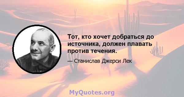 Тот, кто хочет добраться до источника, должен плавать против течения.