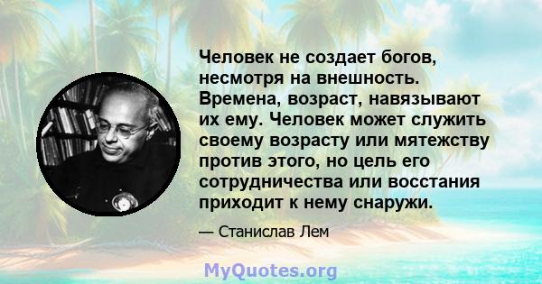 Человек не создает богов, несмотря на внешность. Времена, возраст, навязывают их ему. Человек может служить своему возрасту или мятежству против этого, но цель его сотрудничества или восстания приходит к нему снаружи.