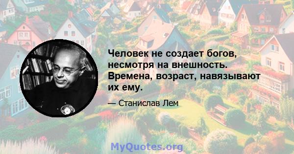 Человек не создает богов, несмотря на внешность. Времена, возраст, навязывают их ему.