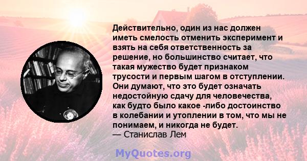 Действительно, один из нас должен иметь смелость отменить эксперимент и взять на себя ответственность за решение, но большинство считает, что такая мужество будет признаком трусости и первым шагом в отступлении. Они