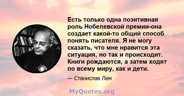 Есть только одна позитивная роль Нобелевской премии-она создает какой-то общий способ понять писателя. Я не могу сказать, что мне нравится эта ситуация, но так и происходит. Книги рождаются, а затем ходят по всему миру, 