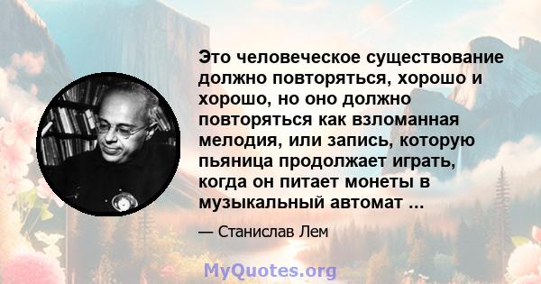 Это человеческое существование должно повторяться, хорошо и хорошо, но оно должно повторяться как взломанная мелодия, или запись, которую пьяница продолжает играть, когда он питает монеты в музыкальный автомат ...