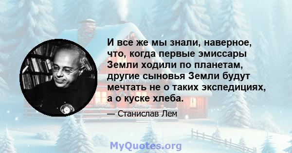 И все же мы знали, наверное, что, когда первые эмиссары Земли ходили по планетам, другие сыновья Земли будут мечтать не о таких экспедициях, а о куске хлеба.